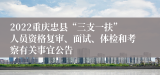 2022重庆忠县“三支一扶”人员资格复审、面试、体检和考察有关事宜公告