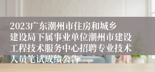 2023广东潮州市住房和城乡建设局下属事业单位潮州市建设工程技术服务中心招聘专业技术人员笔试成绩公告