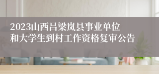 2023山西吕梁岚县事业单位和大学生到村工作资格复审公告