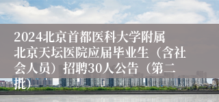 2024北京首都医科大学附属北京天坛医院应届毕业生（含社会人员）招聘30人公告（第二批）