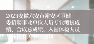 2023安徽六安市裕安区卫健委招聘事业单位人员专业测试成绩、合成总成绩、入围体检人员及体检有关事项通知