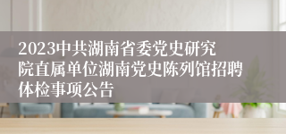 2023中共湖南省委党史研究院直属单位湖南党史陈列馆招聘体检事项公告