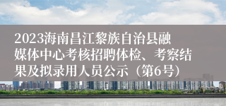 2023海南昌江黎族自治县融媒体中心考核招聘体检、考察结果及拟录用人员公示（第6号）