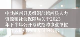 中共越西县委组织部越西县人力资源和社会保障局关于2023年下半年公开考试招聘事业单位工作人员拟聘用人员的公示