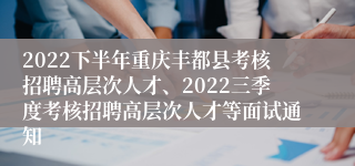 2022下半年重庆丰都县考核招聘高层次人才、2022三季度考核招聘高层次人才等面试通知