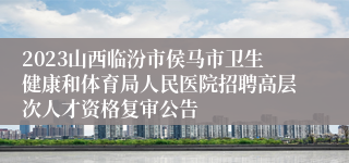 2023山西临汾市侯马市卫生健康和体育局人民医院招聘高层次人才资格复审公告