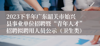 2023下半年广东韶关市始兴县事业单位招聘暨“青年人才”招聘拟聘用人员公示（卫生类）