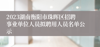 2023湖南衡阳市珠晖区招聘事业单位人员拟聘用人员名单公示