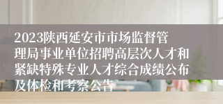 2023陕西延安市市场监督管理局事业单位招聘高层次人才和紧缺特殊专业人才综合成绩公布及体检和考察公告