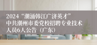 2024“潮涌韩江广济英才”中共潮州市委党校招聘专业技术人员6人公告（广东）