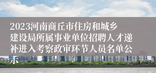 2023河南商丘市住房和城乡建设局所属事业单位招聘人才递补进入考察政审环节人员名单公示