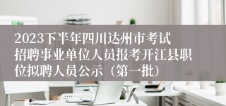 2023下半年四川达州市考试招聘事业单位人员报考开江县职位拟聘人员公示（第一批）