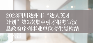 2023四川达州市“达人英才计划”第2次集中引才报考宣汉县政府序列事业单位考生复检结论公告