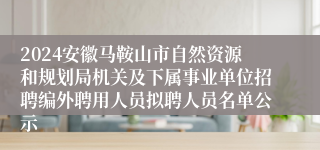 2024安徽马鞍山市自然资源和规划局机关及下属事业单位招聘编外聘用人员拟聘人员名单公示