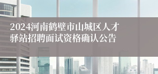 2024河南鹤壁市山城区人才驿站招聘面试资格确认公告