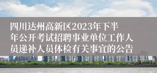 四川达州高新区2023年下半年公开考试招聘事业单位工作人员递补人员体检有关事宜的公告