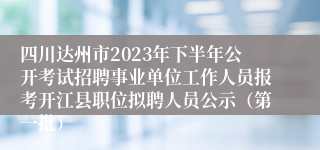 四川达州市2023年下半年公开考试招聘事业单位工作人员报考开江县职位拟聘人员公示（第一批）