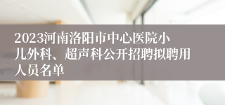 2023河南洛阳市中心医院小儿外科、超声科公开招聘拟聘用人员名单