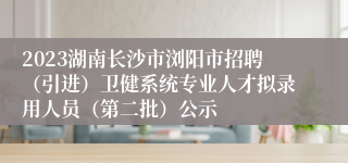 2023湖南长沙市浏阳市招聘（引进）卫健系统专业人才拟录用人员（第二批）公示