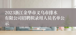 2023浙江金华市义乌市排水有限公司招聘拟录用人员名单公示