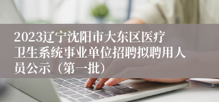 2023辽宁沈阳市大东区医疗卫生系统事业单位招聘拟聘用人员公示（第一批）