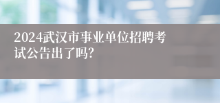 2024武汉市事业单位招聘考试公告出了吗？