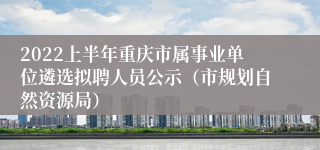 2022上半年重庆市属事业单位遴选拟聘人员公示（市规划自然资源局）