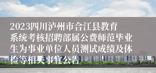 2023四川泸州市合江县教育系统考核招聘部属公费师范毕业生为事业单位人员测试成绩及体检等相关事宜公告