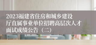 2023福建省住房和城乡建设厅直属事业单位招聘高层次人才面试成绩公告（二）