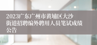 2023广东广州市黄埔区大沙街道招聘编外聘用人员笔试成绩公告