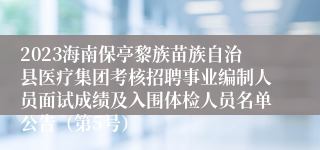 2023海南保亭黎族苗族自治县医疗集团考核招聘事业编制人员面试成绩及入围体检人员名单公告（第5号）