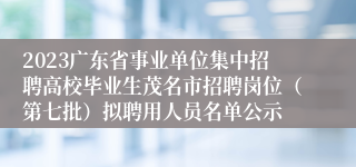 2023广东省事业单位集中招聘高校毕业生茂名市招聘岗位（第七批）拟聘用人员名单公示