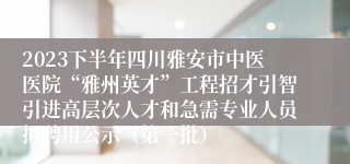 2023下半年四川雅安市中医医院“雅州英才”工程招才引智引进高层次人才和急需专业人员拟聘用公示（第一批）