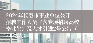 2024年长春市事业单位公开招聘工作人员（含专项招聘高校毕业生）及人才引进2号公告（2128人）