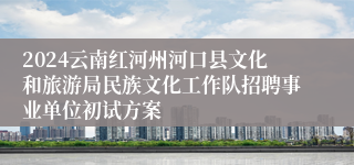 2024云南红河州河口县文化和旅游局民族文化工作队招聘事业单位初试方案