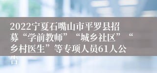 2022宁夏石嘴山市平罗县招募“学前教师”“城乡社区”“乡村医生”等专项人员61人公告