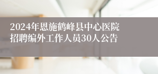 2024年恩施鹤峰县中心医院招聘编外工作人员30人公告