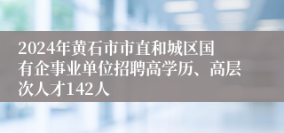 2024年黄石市市直和城区国有企事业单位招聘高学历、高层次人才142人