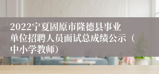 2022宁夏固原市隆德县事业单位招聘人员面试总成绩公示（中小学教师）