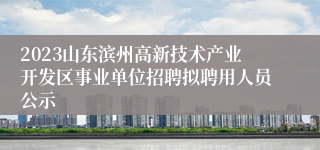 2023山东滨州高新技术产业开发区事业单位招聘拟聘用人员公示