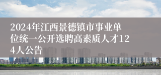 2024年江西景德镇市事业单位统一公开选聘高素质人才124人公告