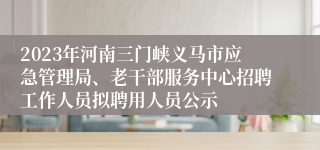 2023年河南三门峡义马市应急管理局、老干部服务中心招聘工作人员拟聘用人员公示