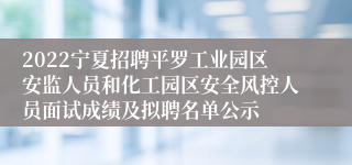 2022宁夏招聘平罗工业园区安监人员和化工园区安全风控人员面试成绩及拟聘名单公示