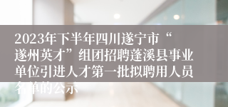 2023年下半年四川遂宁市“遂州英才”组团招聘蓬溪县事业单位引进人才第一批拟聘用人员名单的公示