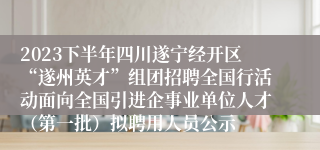 2023下半年四川遂宁经开区“遂州英才”组团招聘全国行活动面向全国引进企事业单位人才（第一批）拟聘用人员公示