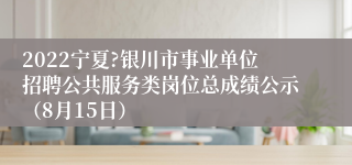 2022宁夏?银川市事业单位招聘公共服务类岗位总成绩公示（8月15日）