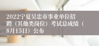 2022宁夏吴忠市事业单位招聘（其他类岗位）考试总成绩（8月15日）公布