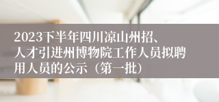 2023下半年四川凉山州招、人才引进州博物院工作人员拟聘用人员的公示（第一批）