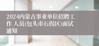 2024内蒙古事业单位招聘工作 人员(包头市石拐区)面试通知