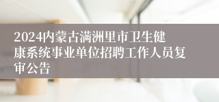 2024内蒙古满洲里市卫生健康系统事业单位招聘工作人员复审公告